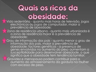 Vida sedentária - quanto mais horas de televisão, jogos electrónicos ou jogos de computador, maior a prevalência de obesidade;  Zona de residência urbana - quanto mais urbanizada é a zona de residência maior é a prevalência de obesidade; Grau de informação dos pais - quanto menor o grau de informação dos pais, maior a prevalência de obesidade; factores genéticos - a presença de genes envolvidos no aumento do peso aumentam a susceptibilidade para desenvolver obesidade, o que significa que a obesidade tem tendência familiar;  Gravidez e menopausa podem contribuir para o aumento do armazenamento da gordura na mulher com excesso de peso.Quais os ricos da obesidade: