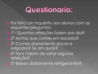 Foi feito um inquérito aos alunos com as seguintes perguntas:1º- Quantas refeições fazem por dia?2º-Achas que comes em excesso?3º-Comes diariamente doces e salgados? Se sim quais?4º-Tens hábito de saltar alguma refeição?5º-Bebes diariamente refrigerantes?Questionario: