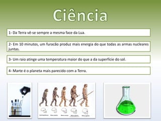 1- Da Terra vê-se sempre a mesma face da Lua.

2- Em 10 minutos, um furacão produz mais energia do que todas as armas nucleares
juntas.

3- Um raio atinge uma temperatura maior do que a da superfície do sol.

4- Marte é o planeta mais parecido com a Terra.
 