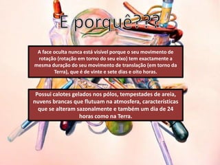 A face oculta nunca está visível porque o seu movimento de
 rotação (rotação em torno do seu eixo) tem exactamente a
mesma duração do seu movimento de translação (em torno da
        Terra), que é de vinte e sete dias e oito horas.



 Possui calotes gelados nos pólos, tempestades de areia,
nuvens brancas que flutuam na atmosfera, características
  que se alteram sazonalmente e também um dia de 24
                   horas como na Terra.
 