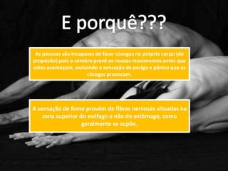 As pessoas são incapazes de fazer cócegas no próprio corpo (de
propósito) pois o cérebro prevê os nossos movimentos antes que
estes aconteçam, excluindo a sensação de perigo e pânico que as
                       cócegas provocam.




A sensação de fome provém de fibras nervosas situadas na
    zona superior do esófago e não do estômago, como
                   geralmente se supõe.
 