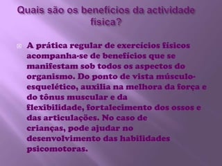 Quais são os benefícios da actividade física?A prática regular de exercícios físicos acompanha-se de benefícios que se manifestam sob todos os aspectos do organismo. Do ponto de vista músculo-esquelético, auxilia na melhora da força e do tônus muscular e da flexibilidade, fortalecimento dos ossos e das articulações. No caso de crianças, pode ajudar no desenvolvimento das habilidades psicomotoras.