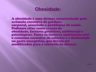 Obesidade:A obesidade é uma doença caracterizada pelo acúmulo excessivo de gordura corporal, associado a problemas de saúde. Podemos citar como causas da obesidade, factores genéticos, ambientais e psicológicos. Entre os factores ambientais está o consumo excessivo de calorias e a diminuição no gasto energético, que devem ser modificados para o controle da doença.…