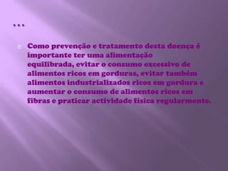…Como prevenção e tratamento desta doença é importante ter uma alimentação equilibrada, evitar o consumo excessivo de alimentos ricos em gorduras, evitar também alimentos industrializados ricos em gordura e aumentar o consumo de alimentos ricos em fibras e praticar actividade física regularmente.