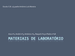 Materiais de laboratório Ana nº1, André nº3, António nº4, Raquel nº15 e Pedro nº18 Escola  E.B. 2/3 padre António Luís Moreira  