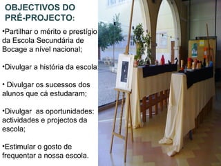 OBJECTIVOS DO
PRÉ-PROJECTO:
•Partilhar o mérito e prestígio
da Escola Secundária de
Bocage a nível nacional;
•Divulgar a história da escola;
• Divulgar os sucessos dos
alunos que cá estudaram;
•Divulgar as oportunidades:
actividades e projectos da
escola;
•Estimular o gosto de
frequentar a nossa escola.
 