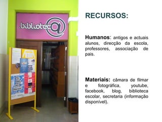 RECURSOS:
Humanos: antigos e actuais
alunos, direcção da escola,
professores, associação de
pais.
Materiais: câmara de filmar
e fotográfica, youtube,
facebook, blog, biblioteca
escolar, secretaria (informação
disponível).
 