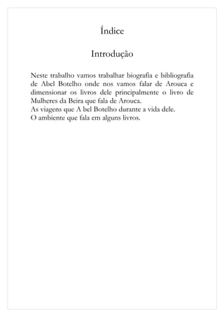 Índice

                    Introdução

Neste trabalho vamos trabalhar biografia e bibliografia
de Abel Botelho onde nos vamos falar de Arouca e
dimensionar os livros dele principalmente o livro de
Mulheres da Beira que fala de Arouca.
As viagens que A bel Botelho durante a vida dele.
O ambiente que fala em alguns livros.
 