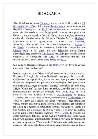 BIOGRAFIA

Abel Botelho nasceu em Tabuaço, pequena vila da Beira Alta, a 23
de Outubro de 1856, e faleceu em Buenos Aires, como ministro da
República Portuguesa, em 1917. Iniciando-se na carreira das armas
como simples soldado raso, foi galgando os mais altos postos do
Exército, tendo chegado a Coronel. Entre outras funções, exerceu a
chefia do Estado-maior da Primeira Divisão Militar (Lisboa).
Pertenceu a várias agremiações (Academia das Ciências,
Associação dos Jornalistas e Escritores Portugueses, de Lisboa e
do Porto, Associação da Imprensa, Sociedade Geográfica de
Lisboa, etc.), e foi como um dos delegados dessa última
agremiação que esteve em São Paulo, em 1910, por ocasião de um
congresso de Geografia. Em 1911 é nomeado ministro da
República em Buenos Aires, onde falece em 1917.

Sua carreira literária, começou-a em 1885, com um livro de versos
chamado "Lira Insubmissa".

No ano seguinte, lança "Germano", drama em cinco atos, em verso.
Proposta à direção do teatro Nacional, esta peça foi recusada.
Originou-se uma polémica, por causa do artigo que Abel Botelho
dirige aos responsáveis por sua não-aceitação. Daí por diante
escreverá outras peças de teatro: "Jacunda" (comédia em três atos;
1895), "Claudina" (estudo duma neurótica; comédia em três atos,
representada no Teatro do Príncipe Real de Lisboa, na festa
artística da atriz Lucinda Simões, a 18 de março de 1890),
"Vencidos da Vida" (peça satírica, representada a 23 de março de
1892 no Teatro do Ginásio; três atos), "Parnaso" (peça lírica, em
verso, em um ato, escrita para a récita de estudantes, em benefício
da Caixa de Socorros a Estudantes Pobres, realizada no Teatro de
São Carlos, em 3 de maio de 1894), "Fruta do Tempo" (comédia,
escrita para a atriz Lucinda Simões; 1904). Sendo de assunto no
geral escabroso, delicado, como pedia o Naturalismo, essas peças
causavam agitação, especialmente "Imaculável", que terminou em
arruaças e apupos, e "Vencidos da Vida", que não pôde prosseguir
em cena pelo que continha de crítica ao grupo literário que dá título
 