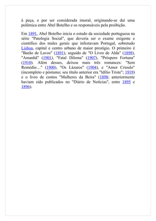 à peça, e por ser considerada imoral, originando-se daí uma
polêmica entre Abel Botelho e os responsáveis pela proibição.

Em 1891, Abel Botelho inicia o estudo da sociedade portuguesa na
série "Patologia Social", que deveria ser o exame exigente e
científico dos males gerais que infestavam Portugal, sobretudo
Lisboa, capital e centro urbano de maior prestígio. O primeiro é
"Barão de Lavos" (1891), seguido de "O Livro de Alda" (1898),
"Amanhã" (1901), "Fatal Dilema" (1907), "Próspero Fortuna"
(1910). Além desses, deixou mais três romances: "Sem
Remédio…" (1900), "Os Lázaros" (1904), e "Amor Crioulo"
(incompleto e póstumo; seu título anterior era "Idílio Triste"; 1919)
e o livro de contos "Mulheres da Beira" (1898; anteriormente
haviam sido publicados no "Diário de Notícias", entre 1895 e
1896).
 