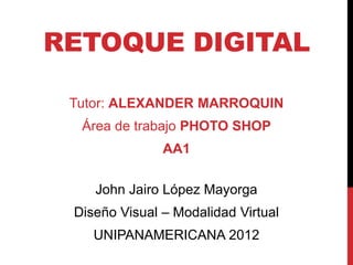 RETOQUE DIGITAL

 Tutor: ALEXANDER MARROQUIN
  Área de trabajo PHOTO SHOP
               AA1

    John Jairo López Mayorga
 Diseño Visual – Modalidad Virtual
    UNIPANAMERICANA 2012
 