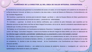 9. Coordinar las acciones para garantizar la universalidad del acceso a la salud, en la red integrada como plataforma de articulación de
la Red de Atención Comunal de Salud y su vinculación a las otras redes a través del Sistema de Referencia y Contrarreferencia y de
las Centrales Reguladoras. ·
10. Coordinar y supervisar las acciones para la atención integral, que llevan a cabo los Equipos Básicos de Salud, garantizando la
calidad en todos los escenarios de promoción de salud y · prevención de · enfermedades.
11. Controlar y supervisar la emisión de los distintos certificados, que a solicitud de parte interesada, sean expedidos por los
diferentes servicios de salud dentro del Área de Salud Integral Comunitaria o de la red de atención ambulatoria especializada según la
Institución que lo emita y el nivel que corresponda.
12. Realizar con el Coordinador o la Coordinadora de Asistencia, Docencia e Investigación la planificación, organización, ejecución y
control del Trabajo Comunitario Integrado a través de los Núcleos de Atención Integral de Salud (NAIS); así como, la elaboración de
los informes según contenido y periodicidad establecida para su presentación y aval a nivel estadal y nacional
13. Planificar, organizar y ejecutar las visitas de Supervisión y Control a los establecimientos de salud y de servicios, conjuntamente
con el Servicio Autónomo de Contraloría Sanitaria .(SACS) y el cumplimiento de los planes y proyectos de salud comunal en su área
de competencia. 14. Aprobar el plan de trabajo mensual de los Coordinadores o las Coordinadoras que integran el equipo de
Dirección del ASIC.
15. Garantizar la realización eficiente y · con calidad de los procesos de asistencia, docencia e investigación; así como los de
epidemiología e información en salud y sus registros.
FUNCIONES DE LA DIRECTOR (A) DEL ÁREA DE SALUD INTEGRAL COMUNITARIA
 