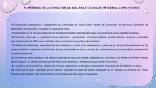 16. Garantizar la elaboración y otorgamiento de: Certificados de Salud, Salud Mental, de Conducción de Vehículos, Certificado de
Nacimiento, de Defunción, Traslados de Cadáveres, otros.
17. Coordinar con el Servicio Autónomo de Contraloría Sanitaria (SACS) para lograr el cumplimiento de las distintas funciones.
18. Controlar, supervisar y garantizar el uso adecuado y preservación de bienes públicos, servidos básicos, recursos y materiales
que forman parte del ASIC como resultado <le la coordinación de gestión administrativa
19. Realizar la distribución, supervisión de los inventarios y control de la dispensación y velar por el correcto funcionamiento de los
equipos médicos, coadyuvar a la formación de las comunidades en el uso racional de medicamentos en los consultorios populares de
su área de influencia.
20. Informar de forma oportuna a la máxima autoridad de salud del estado, designada por el Ministro o la Ministra del Poder Popular
para la Salud y al consejo de Dirección del ASIC las incidencias y emergencias que ocurran en su Área.
21. Cumplir y hace cumplir los programas, normas, reglamentos, protocolos y lineamientos emanados del Ente Rector en Salud.
22. Otras que le sean asignadas por la máxima autoridad de salud del estado designada por el Ministro o la Ministra del Poder
Popular para la Salud; y los viceministros o viceministras del área según corresponda
FUNCIONES DE LA DIRECTOR (A) DEL ÁREA DE SALUD INTEGRAL COMUNITARIA
 
