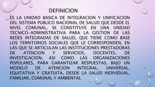 DEFINICION
ES LA UNIDAD BASICA DE INTEGRACION Y UNIFICACION
DEL SISTEMA PUBLICO NACIONAL DE SALUD QUE DESDE EL
NIVEL COMUNAL, SE CONSTITUYE EN UNA UNIDAD
TECNICO-ADMINISTRATIVA PARA LA GESTION DE LAS
REDES INTEGRADAS DE SALUD, QUE TIENE COMO BASE
LOS TERRITORIOS SOCIALES QUE LE CORRESPONDEN, EN
LAS QUE SE ARTICULAN LAS INSTITUCIONES PRESTADORAS
DE ATENCION Y SERVICIOS, DOCENTES, DE
INVESTIGACION, ASI COMO LAS ORGANIZACIONES
POPULARES, PARA GARANTIZAR RESPUESTAS, BAJO UN
MODELO DE ATENCION INTEGRAL, UNIVERSAL,
EQUITATIVA Y GRATUITA, DESDE LA SALUD INDIVIDUAL,
FAMILIAR, COMUNAL Y AMBIENTAL
 
