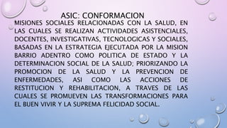 ASIC: CONFORMACION
MISIONES SOCIALES RELACIONADAS CON LA SALUD, EN
LAS CUALES SE REALIZAN ACTIVIDADES ASISTENCIALES,
DOCENTES, INVESTIGATIVAS, TECNOLOGICAS Y SOCIALES,
BASADAS EN LA ESTRATEGIA EJECUTADA POR LA MISION
BARRIO ADENTRO COMO POLITICA DE ESTADO Y LA
DETERMINACION SOCIAL DE LA SALUD; PRIORIZANDO LA
PROMOCION DE LA SALUD Y LA PREVENCION DE
ENFERMEDADES, ASI COMO LAS ACCIONES DE
RESTITUCION Y REHABILITACION, A TRAVES DE LAS
CUALES SE PROMUEVEN LAS TRANSFORMACIONES PARA
EL BUEN VIVIR Y LA SUPREMA FELICIDAD SOCIAL.
 