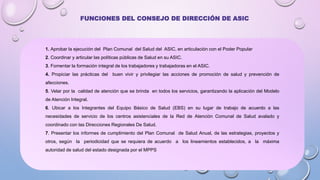 1. Aprobar la ejecución del Plan Comunal del Salud del ASIC, en articulación con el Poder Popular
2. Coordinar y articular las políticas públicas de Salud en su ASIC.
3. Fomentar la formación integral de los trabajadores y trabajadoras en el ASIC.
4. Propiciar las prácticas del buen vivir y privilegiar las acciones de promoción de salud y prevención de
afecciones.
5. Velar por la calidad de atención que se brinda en todos los servicios, garantizando la aplicación del Modelo
de Atención Integral.
6. Ubicar a los Integrantes del Equipo Básico de Salud (EBS) en su lugar de trabajo de acuerdo a las
necesidades de servicio de los centros asistenciales de la Red de Atención Comunal de Salud avalado y
coordinado con las Direcciones Regionales De Salud.
7. Presentar los informes de cumplimiento del Plan Comunal de Salud Anual, de las estrategias, proyectos y
otros, según la periodicidad que se requiera de acuerdo a los lineamientos establecidos, a la máxima
autoridad de salud del estado designada por el MPPS
FUNCIONES DEL CONSEJO DE DIRECCIÓN DE ASIC
 