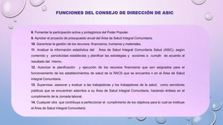 8. Fomentar la participación activa y protagónica del Poder Popular.
9. Aprobar el proyecto de presupuesto anual del Área de Salud Integral Comunitaria.
10. Garantizar la gestión de los recursos: financieros, humanos y materiales.
11. Analizar la información estadística del Área de Salud Integral Comunitaria Salud (ASIC), según
contenido y periodicidad establecida y planificar las estrategias y acciones a cumplir de acuerdo al
resultado del mismo.
12. Autorizar la planificación y ejecución de los recursos financieros que son asignados para el
funcionamiento de los establecimientos de salud de la RACS que se encuentra n en el Área de Salud
Integral Comunitaria.
13. Supervisar, asesorar y evaluar a las trabajadoras y los trabajadores de la salud, como servidores
públicos que se encuentran adscritos a su Área de Salud Integral Comunitaria, haciendo énfasis en el
cumplimiento de la Jornada laboral.
14. Cualquier otra que contribuya a perfeccionar el cumplimiento de los objetivos para lo cual se instituye
el Área de Salud Integral Comunitaria
FUNCIONES DEL CONSEJO DE DIRECCIÓN DE ASIC
 