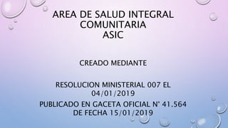 AREA DE SALUD INTEGRAL
COMUNITARIA
ASIC
CREADO MEDIANTE
RESOLUCION MINISTERIAL 007 EL
04/01/2019
PUBLICADO EN GACETA OFICIAL N° 41.564
DE FECHA 15/01/2019
 