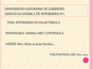 UNIVERSIDAD AUTONOMA DE GUERRERO
UNIDAD ACADEMICA DE ENFERMERIA N°1
TEMA: ENFERMERIA EN SALUD PUBLICA
RESPONSABLE: NORMA AIRET CONTRERAS E.
ASESOR: Mtra. María de Jesús Heredia c.
CHILPANCINGO, GRO. Nov. 2014
 