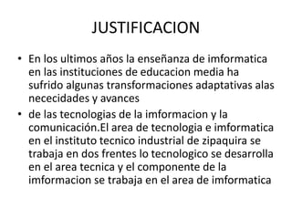 JUSTIFICACION
• En los ultimos años la enseñanza de imformatica
en las instituciones de educacion media ha
sufrido algunas transformaciones adaptativas alas
nececidades y avances
• de las tecnologias de la imformacion y la
comunicación.El area de tecnologia e imformatica
en el instituto tecnico industrial de zipaquira se
trabaja en dos frentes lo tecnologico se desarrolla
en el area tecnica y el componente de la
imformacion se trabaja en el area de imformatica
 