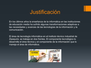 Justificación
En los últimos años la enseñanza de la informática en las instituciones
de educación media ha sufrido algunas transformaciones adaptivas a
las necesidades y avances de las tecnologías de la información y la
comunicación.
El área de tecnología informática en el instituto técnico industrial de
Zipaquirá, se trabaja en dos frentes. El componente tecnológico lo
desarrolla el área técnica y el componente de la información que lo
maneja el área de informática.
 