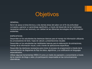 Objetivos
GENERAL:
Servir de apoyo al área técnica y a las demás áreas del saber con el fin de profundizar
conceptos y generar un aprendizaje significativo, a través del desarrollo de las habilidades
necesarias para el uso racional y con calidad de las diferentes tecnologías de la información
existentes.
ESPECIFICOS:
Desarrollar en los estudiantes las destrezas básicas para el manejo de información utilizando
los procesadores de texto, hojas de calculo y presentaciones visuales
Desarrollar en los estudiantes las habilidades básicas para la elaboración de animaciones,
manejo de la información visual y oral a través de aplicaciones especificas.
Desarrollar las destrezas necesarias para iniciar el proceso de programación a través de la
representación de diagramas de flojo de datos, algoritmos, y su codificación en lenguajes
especializados.
Utilizar algunas herramientas WEB 2.0 como un medio de expresión y conocimiento a través
de la creación de blogs o wikis y la participación responsable en las comunicaciones
cibernéticas.
 