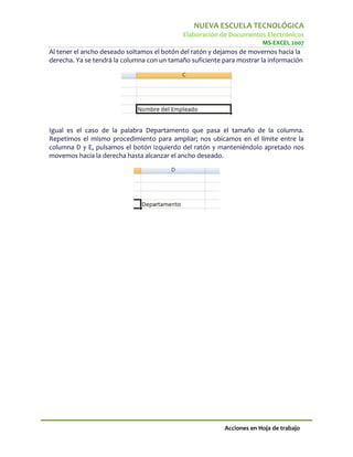 NUEVA ESCUELA TECNOLÓGICA
                                            Elaboración de Documentos Electrónicos
                                                                       MS-EXCEL 2007
Al tener el ancho deseado soltamos el botón del ratón y dejamos de movernos hacia la
derecha. Ya se tendrá la columna con un tamaño suficiente para mostrar la información




Igual es el caso de la palabra Departamento que pasa el tamaño de la columna.
Repetimos el mismo procedimiento para ampliar; nos ubicamos en el límite entre la
columna D y E, pulsamos el botón izquierdo del ratón y manteniéndolo apretado nos
movemos hacia la derecha hasta alcanzar el ancho deseado.




                                                          Acciones en Hoja de trabajo
 