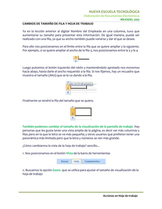 NUEVA ESCUELA TECNOLÓGICA
                                               Elaboración de Documentos Electrónicos
                                                                            MS-EXCEL 2007
CAMBIOS DE TAMAÑO DE FILA Y HOJA DE TRABAJO

Ya en la lección anterior al digitar Nombre del Empleado en una columna, tuvo que
aumentarse su tamaño para presentar esta información. De igual manera, puede ser
realizado con una fila, ya que su ancho también puede variarse y dar el que se desee.

Para ello nos posicionamos en el límite entre la fila que se quiere ampliar y la siguiente.
Por ejemplo, si se quiere ampliar el ancho de la fila 3, nos posicionamos entre la 3 y la 4




Luego pulsamos el botón izquierdo del ratón y manteniéndolo apretado nos movemos
hacia abajo, hasta darle el ancho requerido a la fila. Si nos fijamos, hay un recuadro que
muestra el tamaño (Alto) que se le va dando a la fila.




Finalmente se tendrá la fila del tamaño que se quiere.




También podemos cambiar el tamaño de la visualización de la pantalla de trabajo. Hay
personas que les gusta tener una vista amplia de la página, es decir ver más columnas y
filas pero en la que la letra se ve más pequeña; y otros usuarios que prefieren tener una
panorámica más limitada pero que la letra y números se ven más grande.

¿Cómo cambiamos la vista de la hoja de trabajo? sencillo...

1. Nos posicionamos en el botón Vista de la barra de herramientas




2. Buscamos la opción Zoom, que se utiliza para ajustar el tamaño de visualización de la
hoja de trabajo




                                                              Acciones en Hoja de trabajo
 
