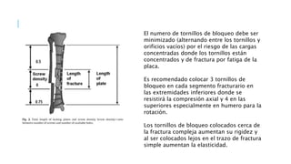El numero de tornillos de bloqueo debe ser
minimizado (alternando entre los tornillos y
orificios vacíos) por el riesgo de las cargas
concentradas donde los tornillos están
concentrados y de fractura por fatiga de la
placa.
Es recomendado colocar 3 tornillos de
bloqueo en cada segmento fracturario en
las extremidades inferiores donde se
resistirá la compresión axial y 4 en las
superiores especialmente en humero para la
rotación.
Los tornillos de bloqueo colocados cerca de
la fractura compleja aumentan su rigidez y
al ser colocados lejos en el trazo de fractura
simple aumentan la elasticidad.
 