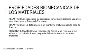PROPIEDADES BIOMECÁNICAS DE
LOS MATERIALES
ELASTICIDAD: capacidad de recuperar la forma inicial una vez deja
de aplicarse una fuerza deformante
PLASTICIDAD: La deformación se mantiene incluso cuando cesa la
fuerza
RIGIDEZ: CAPACIDAD que mantiene la forma y se requiere gran
esfuerzo para inducir una pequeña deformación elástica en el
material
AO Principles. Chapter 3.2.2 Plates
 