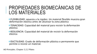 PROPIEDADES BIOMECÁNICAS DE
LOS MATERIALES
FLEXIBILIDAD: opuesta a la rigidez. Un material flexible muestra gran
deformación elástica antes de alcanzar la zona plástica
TENACIDAD: Capacidad del material para resistir la deformación
plástica
RESILIENCIA: Capacidad del material de resistir la deformación
elástica
DUCTILIDAD: Grado de deformación plástica o permanente que
permite o resiste un material.
AO Principles. Chapter 3.2.2 Plates
 