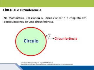 Áreas de figuras planas: Círculos
Na Matemática, um círculo ou disco circular é o conjunto dos
pontos internos de uma circunferência.
CÍRCULO e circunferência
Fonte/Texto: https://pt.wikipedia.org/wiki/C%C3%ADrculo
Fonte/Texto/Imagem: http://www.brasilescola.com/matematica/circulo-ou-circunferencia.htm
 