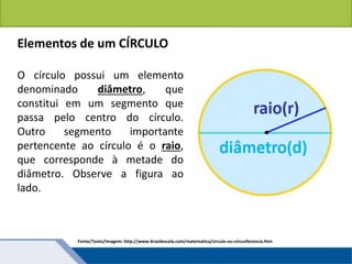 Áreas de figuras planas: Círculos
Elementos de um CÍRCULO
O círculo possui um elemento
denominado diâmetro, que
constitui em um segmento que
passa pelo centro do círculo.
Outro segmento importante
pertencente ao círculo é o raio,
que corresponde à metade do
diâmetro. Observe a figura ao
lado.
Fonte/Texto/Imagem: http://www.brasilescola.com/matematica/circulo-ou-circunferencia.htm
 