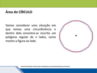 Áreas de figuras planas: Círculos
Área do CÍRCULO
Vamos considerar uma situação em
que temos uma circunferência e
dentro dela encontra-se inscrito um
polígono regular de n lados, como
mostra a figura ao lado.
Fonte/Texto/Imagem: http://www.mundoeducacao.com/matematica/area-circulo.htm
 