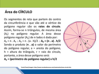 Áreas de figuras planas: Círculos
Os segmentos de reta que partem do centro
da circunferência e que vão até o vértice do
polígono regular são os raios do círculo.
Assim, forma-se n triângulos, de mesma área
(AT) no polígono regular. A área desse
polígono regular (AP) de n lados é dada por:
AP = n . AT .: AP = n . (a . h)/2 .: AP = (n . a) . h/2
Sendo o produto (n . a) o valor do perímetro
do polígono regular, a = aresta do polígono,
h = altura do triângulo, r = raio do círculo,
portanto, a área desse polígono será:
AP = (perímetro do polígono regular) x h/2
Área do CÍRCULO
Fonte/Texto/Imagem: http://www.mundoeducacao.com/matematica/area-circulo.htm
 