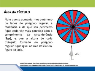 Áreas de figuras planas: Círculos
Área do CÍRCULO
Note que se aumentarmos o número
de lados do polígono regular, a
tendência é de que seu perímetro
fique cada vez mais parecido com o
comprimento da circunferência
(2r), e que a altura de cada
triângulo formado no polígono
regular fique igual ao raio do círculo,
figura ao lado.
Fonte/Texto/Imagem: http://www.mundoeducacao.com/matematica/area-circulo.htm
Fonte/Imagem: http://www.prof2000.pt/users/amma/af33/trf1/geo10_p33-39_ficheiros/image006.png
 