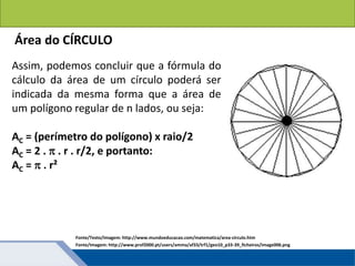 Áreas de figuras planas: Círculos
Área do CÍRCULO
Assim, podemos concluir que a fórmula do
cálculo da área de um círculo poderá ser
indicada da mesma forma que a área de
um polígono regular de n lados, ou seja:
AC = (perímetro do polígono) x raio/2
AC = 2 .  . r . r/2, e portanto:
AC =  . r²
Fonte/Texto/Imagem: http://www.mundoeducacao.com/matematica/area-circulo.htm
Fonte/Imagem: http://www.prof2000.pt/users/amma/af33/trf1/geo10_p33-39_ficheiros/image006.png
 