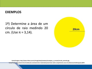 Áreas de figuras planas: Círculos
EXEMPLOS
1º) Determine a área de um
círculo de raio medindo 20
cm. (Use π = 3,14).
Fonte/Texto: http://exercicios.brasilescola.com/exercicios-matematica/exercicios-sobre-comprimento-area-circunferencia.htm#resposta-6872
Fonte/Imagem: http://www.rifesta.com.br/image/data/produtos/escalopes_e_circulos/circulo_amarelo.jpg
 