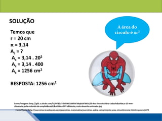 Áreas de figuras planas: Círculos
SOLUÇÃO
Temos que
r = 20 cm
π = 3,14
Ac = ?
Ac = 3,14 . 202
Ac = 3,14 . 400
Ac = 1256 cm2
RESPOSTA: 1256 cm²
Fonte/Texto: http://exercicios.brasilescola.com/exercicios-matematica/exercicios-sobre-comprimento-area-circunferencia.htm#resposta-6872
A área do
circulo é r²
Fonte/Imagem: http://g03.a.alicdn.com/kf/HTB1uTI5HVXXXXXPXFXXq6xXFXXXI/50-Pcs-foto-de-vidro-caboch&atilde;o-25-mm-
c&uacute;pula-redonda-de-amplia&ccedil;&atilde;o-DIY-c&iacute;rculo-desenho-animado.jpg
 