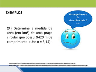 Áreas de figuras planas: Círculos
EXEMPLOS
2º) Determine a medida da
área (em km²) de uma praça
circular que possui 9420 m de
comprimento. (Use π = 3,14).
Fonte/Texto: http://exercicios.brasilescola.com/exercicios-matematica/exercicios-sobre-comprimento-area-circunferencia.htm#resposta-6872
O comprimento
da
circunferência é
2r
Fonte/Imagem: http://images.clipartlogo.com/files/ss/thumb/115/115839586/smiley-emoticons-face-vector_small.jpg
 