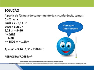 Áreas de figuras planas: Círculos
SOLUÇÃO
A partir da fórmula do comprimento da circunferência, temos:
C = 2 . π . r
9420 = 2 . 3,14 · r
9420 = 6,28 . r
6,28 . r = 9420
r = 9420
6,28
r = 1500 m = 1,5km
Ac = r² = 3,14 . 1,5² = 7,06 km²
RESPOSTA: 7,065 km²
Note que:
1km = 1000m
Fonte/Imagem: http://thumbs.dreamstime.com/z/vetor-face-feliz-6067654.jpg
Fonte/Texto: http://exercicios.brasilescola.com/exercicios-matematica/exercicios-sobre-comprimento-area-circunferencia.htm#resposta-6872
 