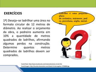 Áreas de figuras planas: Círculos
1º) Deseja–se ladrilhar uma área no
formato circular de 12 metros de
diâmetro. Ao realizar o orçamento
da obra, o pedreiro aumenta em
10% a quantidade de metros
quadrados de ladrilhos, afirmando
algumas perdas na construção.
Determine quantos metros
quadrados de ladrilhos devem ser
comprados.
Fonte/Texto: http://www.brasilescola.com/matematica/area-circulo.htm
EXERCÍCIOS Ladrilho é uma pequena
placa
de cerâmica, mármore, ped
ra, porcelana, argila, metal,
etc.
Fonte/Imagem: http://thumbs.dreamstime.com/z/point-d-interrogation-17230009.jpg
 