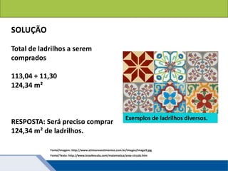Áreas de figuras planas: Círculos
Total de ladrilhos a serem
comprados
113,04 + 11,30
124,34 m²
RESPOSTA: Será preciso comprar
124,34 m² de ladrilhos.
Fonte/Texto: http://www.brasilescola.com/matematica/area-circulo.htm
SOLUÇÃO
Exemplos de ladrilhos diversos.
Fonte/Imagem: http://www.etimorevestimentos.com.br/images/image3.jpg
 