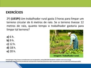 Áreas de figuras planas: Círculos
EXERCÍCIOS
2º) (UESPI) Um trabalhador rural gasta 3 horas para limpar um
terreno circular de 6 metros de raio. Se o terreno tivesse 12
metros de raio, quanto tempo o trabalhador gastaria para
limpar tal terreno?
a) 6 h.
b) 9 h.
c) 12 h.
d) 18 h.
e) 20 h.
Fonte/Texto: http://exercicios.brasilescola.com/exercicios-matematica/exercicios-sobre-comprimento-area-circunferencia.htm#resposta-6872
Imagem: Trabalhador rural.
Fonte/Imagem: http://www.correiodoestado.com.br/upload/dn_noticia/2015/04/13acidente-trabalho-rural-cursos-cpt.jpg
 