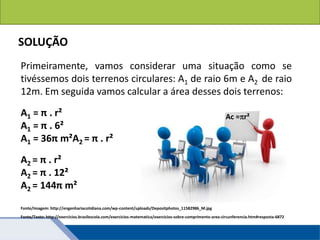 Áreas de figuras planas: Círculos
SOLUÇÃO
Primeiramente, vamos considerar uma situação como se
tivéssemos dois terrenos circulares: A1 de raio 6m e A2 de raio
12m. Em seguida vamos calcular a área desses dois terrenos:
A1 = π . r²
A1 = π . 6²
A1 = 36π m²A2 = π . r²
A2 = π . r²
A2 = π . 12²
A2 = 144π m²
Fonte/Texto: http://exercicios.brasilescola.com/exercicios-matematica/exercicios-sobre-comprimento-area-circunferencia.htm#resposta-6872
Ac =r²
Fonte/Imagem: http://engenhariacotidiana.com/wp-content/uploads/Depositphotos_11582986_M.jpg
 