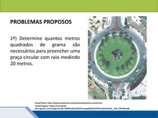 Áreas de figuras planas: Círculos
PROBLEMAS PROPOSOS
1º) Determine quantos metros
quadrados de grama são
necessários para preencher uma
praça circular com raio medindo
20 metros.
Fonte/Texto: http://www.brasilescola.com/matematica/area-circulo.htm
Fonte/Imagem: https://encrypted-
tbn1.gstatic.com/images?q=tbn:ANd9GcRoyC22hSYuhwgx0S5QIo974HYusDIhukA5Q__RW_Y9KYbkau6k
 