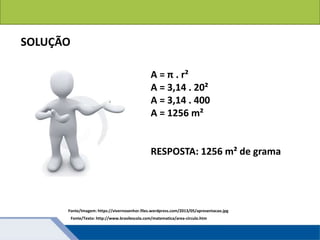 Áreas de figuras planas: Círculos
SOLUÇÃO
A = π . r²
A = 3,14 . 20²
A = 3,14 . 400
A = 1256 m²
RESPOSTA: 1256 m² de grama
Fonte/Texto: http://www.brasilescola.com/matematica/area-circulo.htm
Fonte/Imagem: https://vivernosenhor.files.wordpress.com/2013/05/apresentacao.jpg
 