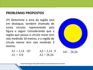 Áreas de figuras planas: Círculos
2º) Determine a área da região azul
em destaque, também chamada de
coroa circular, representada pela
figura a seguir. Considerando que a
região que possui o círculo maior tem
raio medindo 10 metros, e a região de
círculo menor tem raio medindo 3
metros.
Fonte/Texto/Imagem: http://www.brasilescola.com/matematica/area-circulo.htm
PROBLEMAS PROPOSTOS
A1 = 3,14 . 10²
A1 = 314
A2 = 3,14 . 9
A2 = 28,26
341 – 28,26
 