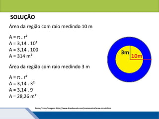 Áreas de figuras planas: Círculos
SOLUÇÃO
Área da região com raio medindo 10 m
A = π . r²
A = 3,14 . 10²
A = 3,14 . 100
A = 314 m²
Área da região com raio medindo 3 m
A = π . r²
A = 3,14 . 3²
A = 3,14 . 9
A = 28,26 m²
Fonte/Texto/Imagem: http://www.brasilescola.com/matematica/area-circulo.htm
 