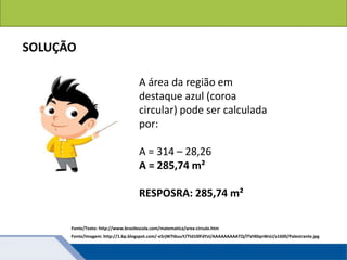 A área da região em
destaque azul (coroa
circular) pode ser calculada
por:
A = 314 – 28,26
A = 285,74 m²
RESPOSRA: 285,74 m²
SOLUÇÃO
Fonte/Texto: http://www.brasilescola.com/matematica/area-circulo.htm
Fonte/Imagem: http://1.bp.blogspot.com/-e5rjW7tbuuY/Ttd10lFdYzI/AAAAAAAAATQ/lTVI40qnWsU/s1600/Palestrante.jpg
 